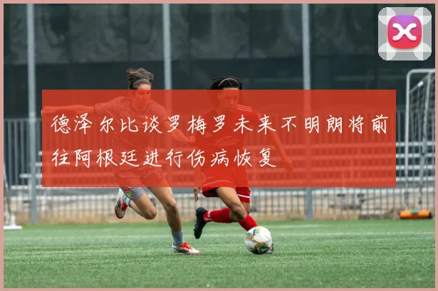 德泽尔比谈罗梅罗未来不明朗将前往阿根廷进行伤病恢复