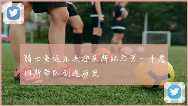 骑士重返东决迎来新纪元另一个詹姆斯带队创造历史