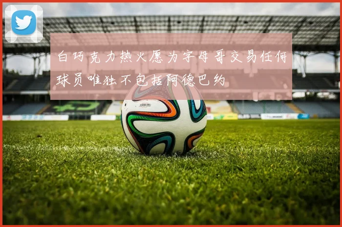 白巧克力热火愿为字母哥交易任何球员唯独不包括阿德巴约