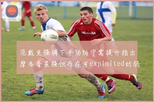 范戴克强调下半场防守需提升指出摩洛哥虽强但存在可exploited的弱点