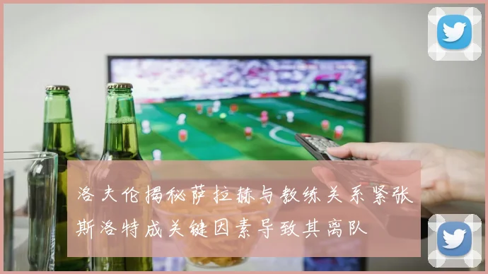 洛夫伦揭秘萨拉赫与教练关系紧张斯洛特成关键因素导致其离队