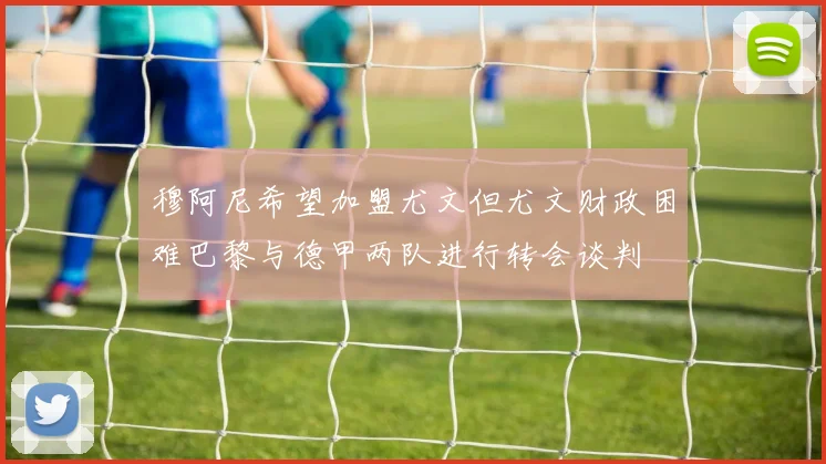穆阿尼希望加盟尤文但尤文财政困难巴黎与德甲两队进行转会谈判