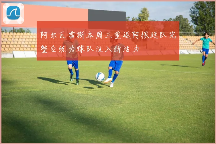 阿尔瓦雷斯本周三重返阿根廷队完整合练为球队注入新活力