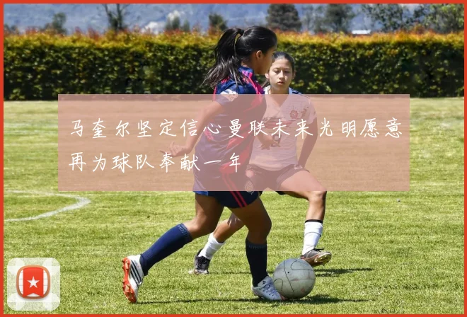马奎尔坚定信心曼联未来光明愿意再为球队奉献一年