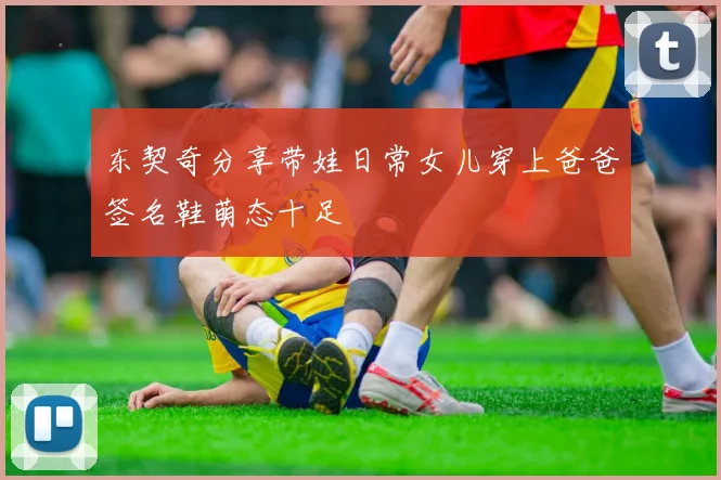 东契奇分享带娃日常女儿穿上爸爸签名鞋萌态十足